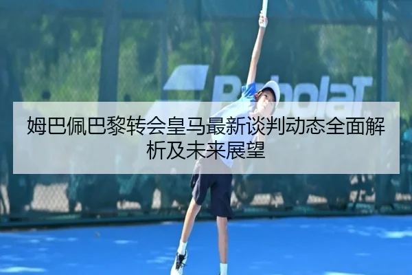姆巴佩巴黎转会皇马最新谈判动态全面解析及未来展望 - LEYU SPORTS